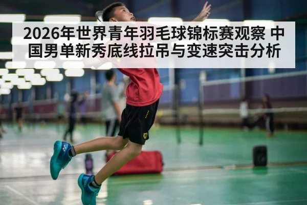 2026年世界青年羽毛球锦标赛观察 中国男单新秀底线拉吊与变速突击分析